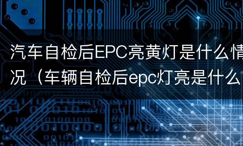 汽车自检后EPC亮黄灯是什么情况（车辆自检后epc灯亮是什么意思）