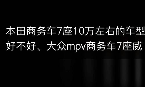 本田商务车7座10万左右的车型好不好、大众mpv商务车7座威然的价格