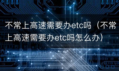 不常上高速需要办etc吗（不常上高速需要办etc吗怎么办）