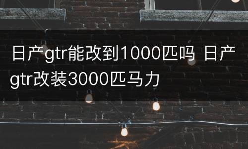 日产gtr能改到1000匹吗 日产gtr改装3000匹马力