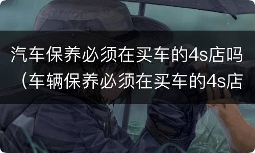 汽车保养必须在买车的4s店吗（车辆保养必须在买车的4s店吗）