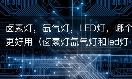 卤素灯，氙气灯，LED灯，哪个更好用（卤素灯氙气灯和led灯哪个好）
