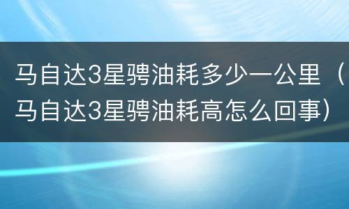 马自达3星骋油耗多少一公里（马自达3星骋油耗高怎么回事）