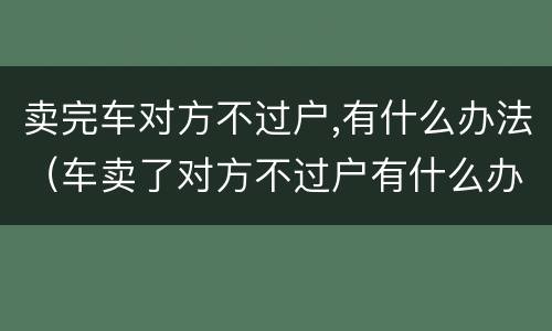 卖完车对方不过户,有什么办法（车卖了对方不过户有什么办法）