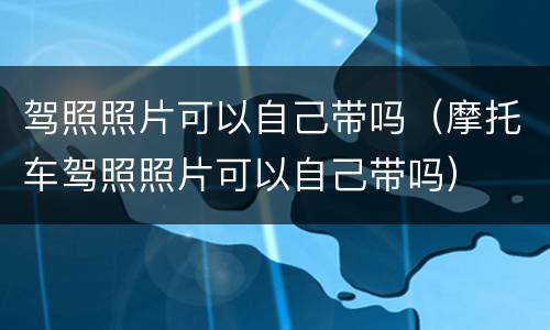 驾照照片可以自己带吗（摩托车驾照照片可以自己带吗）