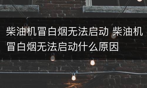 柴油机冒白烟无法启动 柴油机冒白烟无法启动什么原因