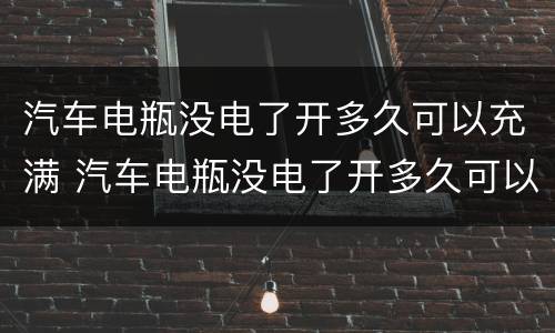 汽车电瓶没电了开多久可以充满 汽车电瓶没电了开多久可以充满啊