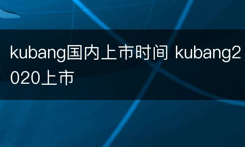 kubang国内上市时间 kubang2020上市