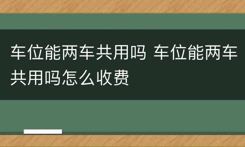 车位能两车共用吗 车位能两车共用吗怎么收费