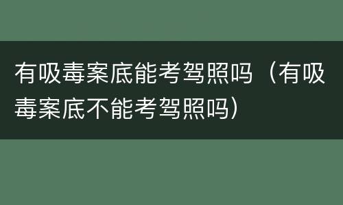 有吸毒案底能考驾照吗（有吸毒案底不能考驾照吗）