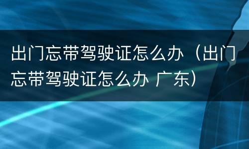 出门忘带驾驶证怎么办（出门忘带驾驶证怎么办 广东）