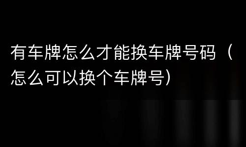 有车牌怎么才能换车牌号码（怎么可以换个车牌号）