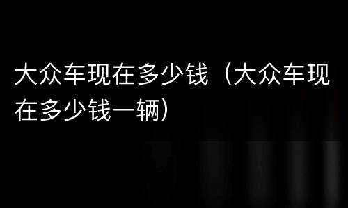 大众车现在多少钱（大众车现在多少钱一辆）