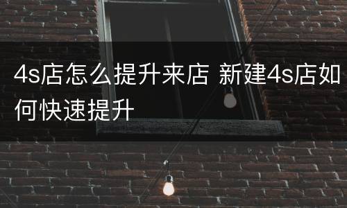 4s店怎么提升来店 新建4s店如何快速提升