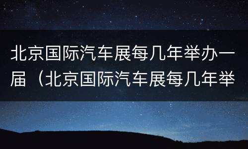 北京国际汽车展每几年举办一届（北京国际汽车展每几年举办一届啊）
