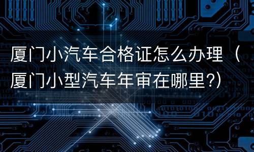 厦门小汽车合格证怎么办理（厦门小型汽车年审在哪里?）