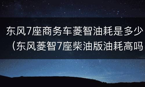 东风7座商务车菱智油耗是多少（东风菱智7座柴油版油耗高吗）