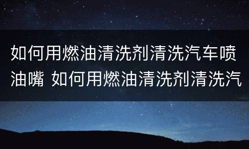 如何用燃油清洗剂清洗汽车喷油嘴 如何用燃油清洗剂清洗汽车喷油嘴视频