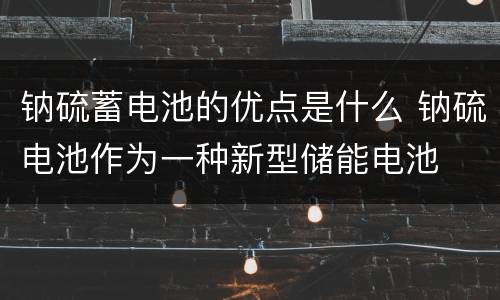 钠硫蓄电池的优点是什么 钠硫电池作为一种新型储能电池
