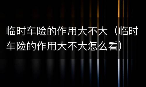 临时车险的作用大不大（临时车险的作用大不大怎么看）