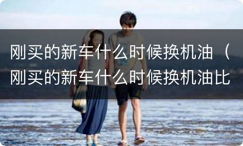 刚买的新车什么时候换机油（刚买的新车什么时候换机油比较好）