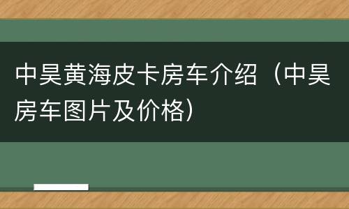 中昊黄海皮卡房车介绍（中昊房车图片及价格）