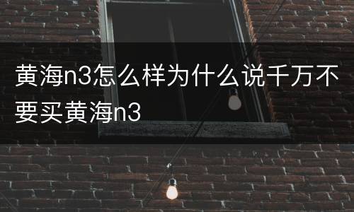 黄海n3怎么样为什么说千万不要买黄海n3