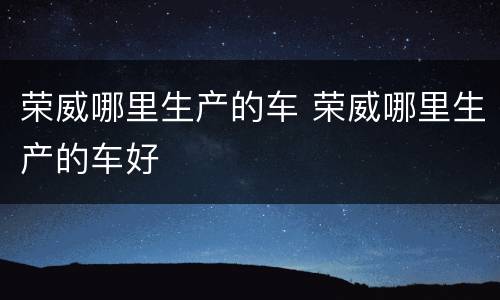 荣威哪里生产的车 荣威哪里生产的车好