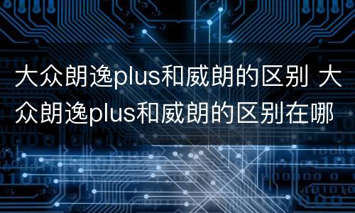 大众朗逸plus和威朗的区别 大众朗逸plus和威朗的区别在哪里