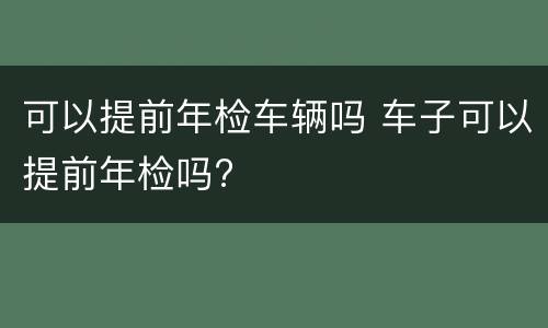 可以提前年检车辆吗 车子可以提前年检吗?