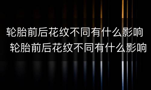 轮胎前后花纹不同有什么影响 轮胎前后花纹不同有什么影响吗