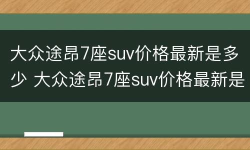 大众途昂7座suv价格最新是多少 大众途昂7座suv价格最新是多少钱一台