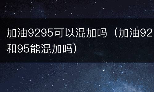 加油9295可以混加吗（加油92和95能混加吗）
