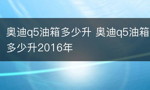 奥迪q5油箱多少升 奥迪q5油箱多少升2016年