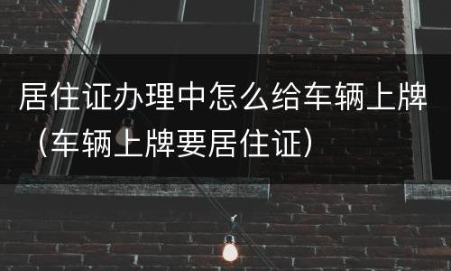 居住证办理中怎么给车辆上牌（车辆上牌要居住证）