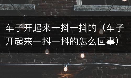 车子开起来一抖一抖的（车子开起来一抖一抖的怎么回事）