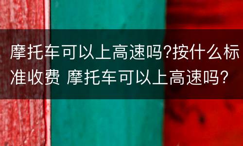 摩托车可以上高速吗?按什么标准收费 摩托车可以上高速吗?按什么标准收费的