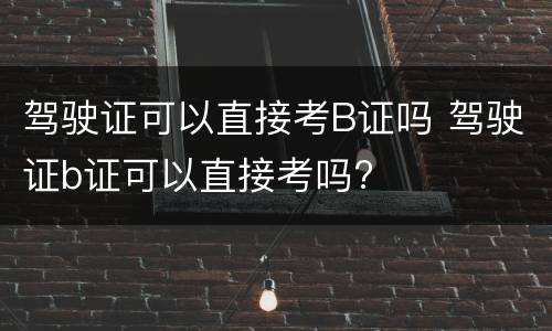 驾驶证可以直接考B证吗 驾驶证b证可以直接考吗?