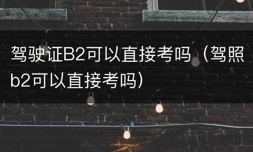 驾驶证B2可以直接考吗（驾照b2可以直接考吗）
