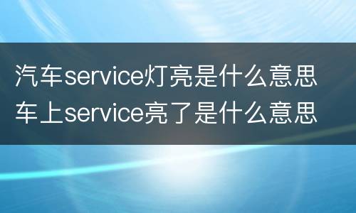汽车service灯亮是什么意思 车上service亮了是什么意思