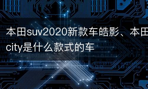 本田suv2020新款车皓影、本田city是什么款式的车