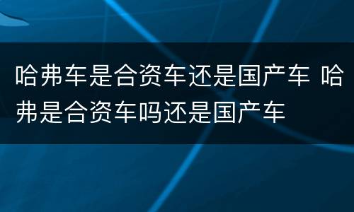 哈弗车是合资车还是国产车 哈弗是合资车吗还是国产车