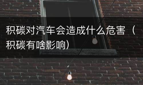 积碳对汽车会造成什么危害（积碳有啥影响）