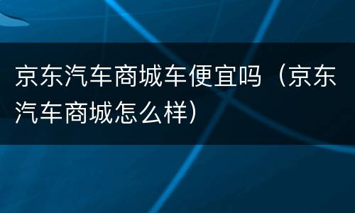 京东汽车商城车便宜吗（京东汽车商城怎么样）