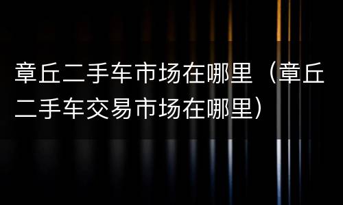 章丘二手车市场在哪里（章丘二手车交易市场在哪里）