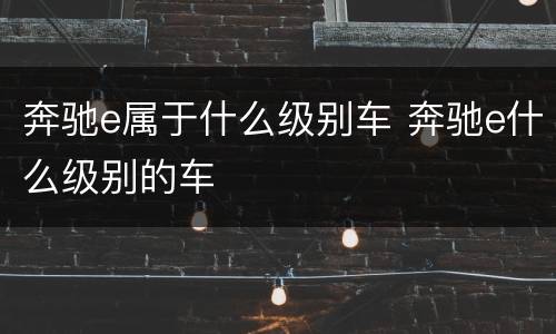 奔驰e属于什么级别车 奔驰e什么级别的车
