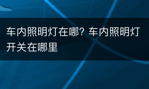 车内照明灯在哪? 车内照明灯开关在哪里