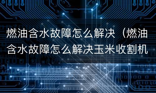 燃油含水故障怎么解决（燃油含水故障怎么解决玉米收割机）