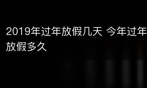 2019年过年放假几天 今年过年放假多久