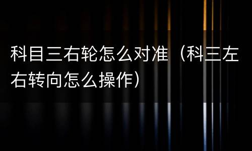 科目三右轮怎么对准（科三左右转向怎么操作）